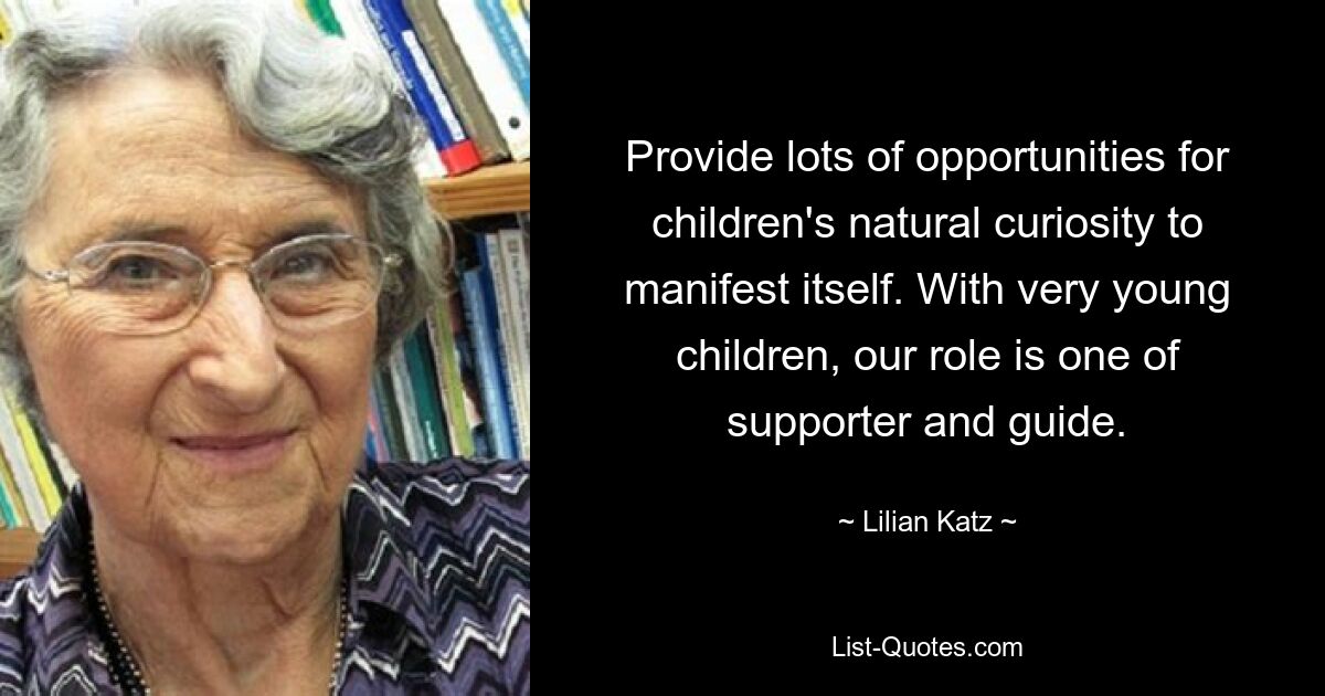 Provide lots of opportunities for children's natural curiosity to manifest itself. With very young children, our role is one of supporter and guide. — © Lilian Katz