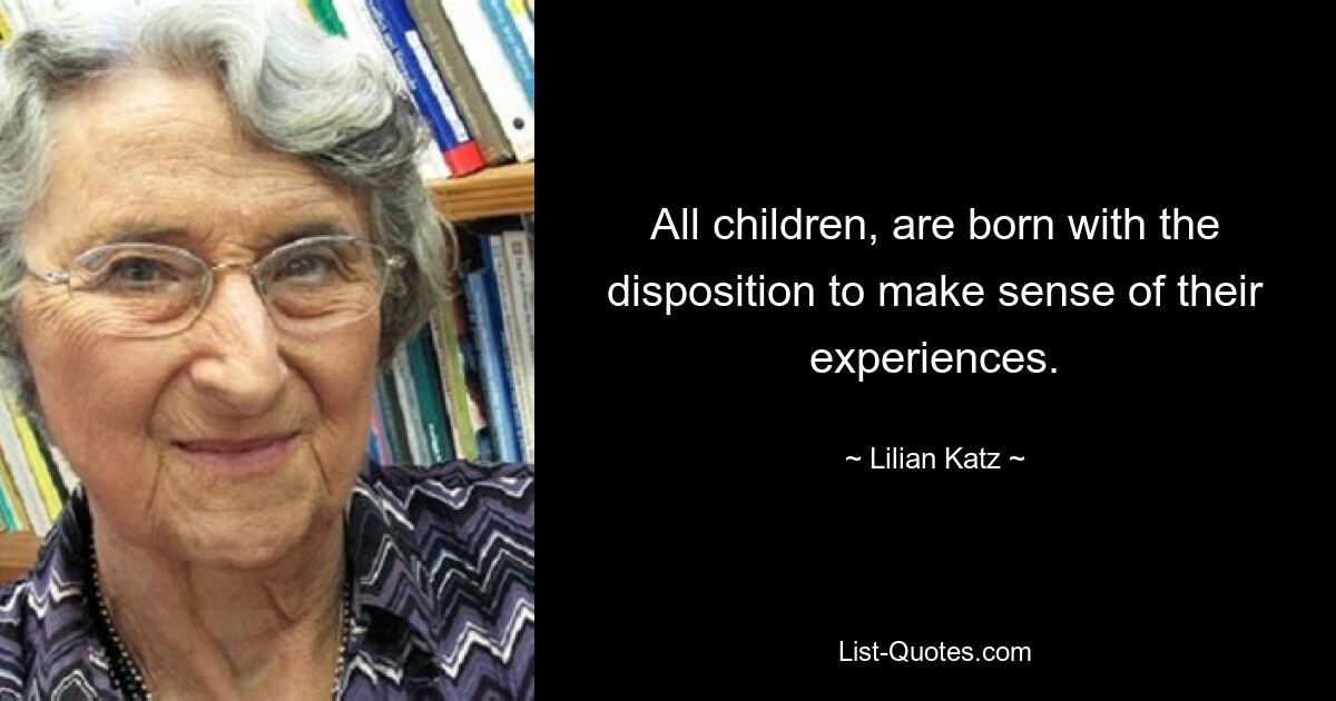 All children, are born with the disposition to make sense of their experiences. — © Lilian Katz