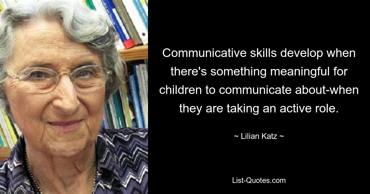 Communicative skills develop when there's something meaningful for children to communicate about-when they are taking an active role. — © Lilian Katz