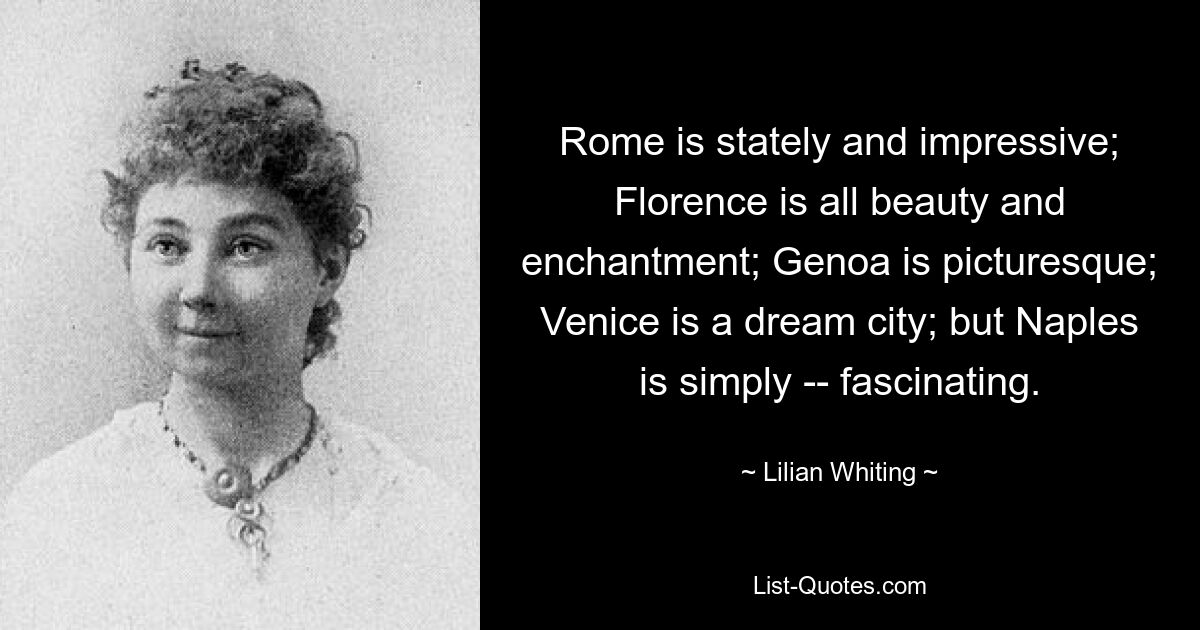 Rome is stately and impressive; Florence is all beauty and enchantment; Genoa is picturesque; Venice is a dream city; but Naples is simply -- fascinating. — © Lilian Whiting