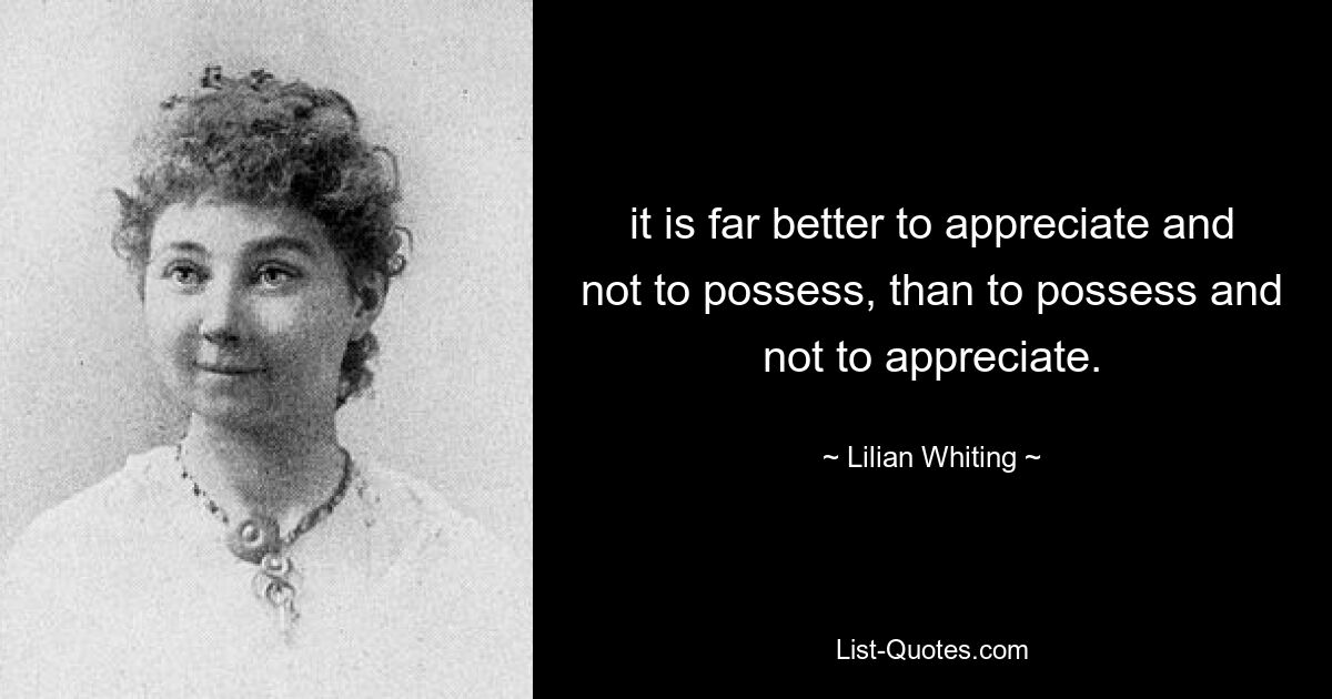 it is far better to appreciate and not to possess, than to possess and not to appreciate. — © Lilian Whiting