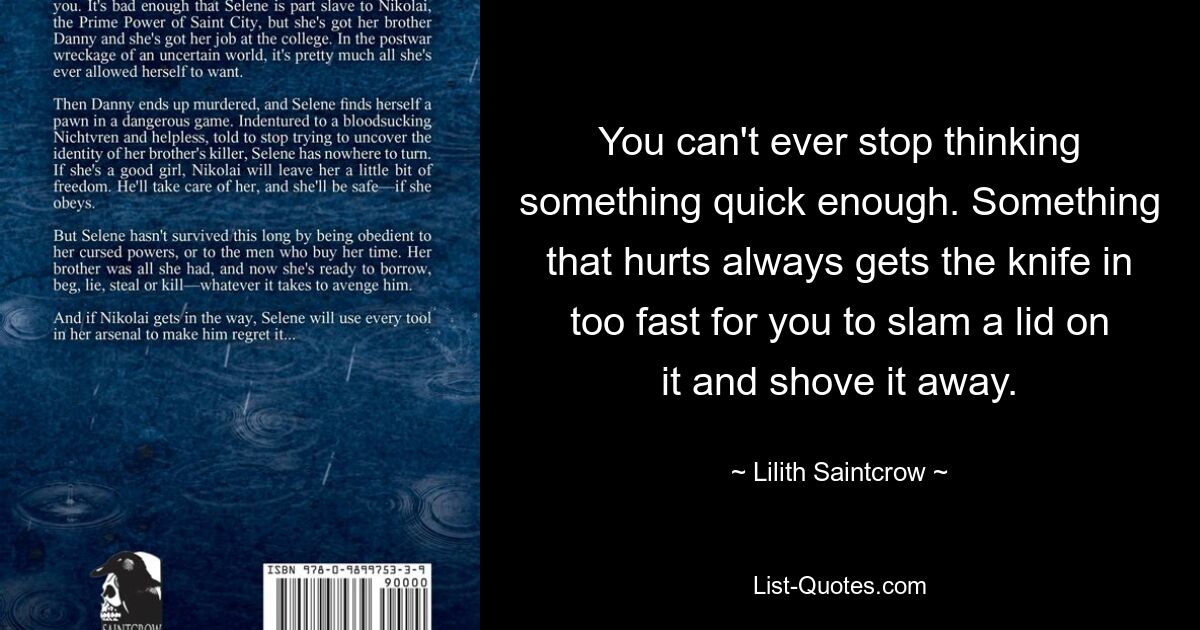 You can't ever stop thinking something quick enough. Something that hurts always gets the knife in too fast for you to slam a lid on it and shove it away. — © Lilith Saintcrow