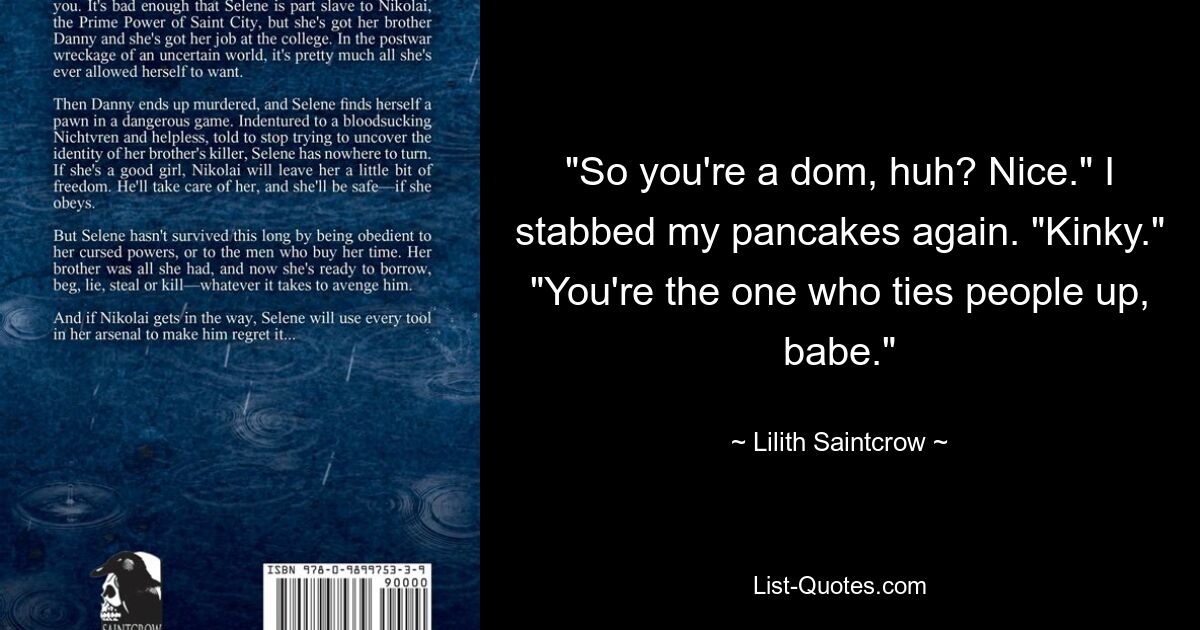 "So you're a dom, huh? Nice." I stabbed my pancakes again. "Kinky." "You're the one who ties people up, babe." — © Lilith Saintcrow