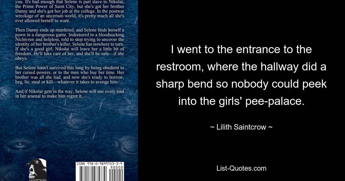 I went to the entrance to the restroom, where the hallway did a sharp bend so nobody could peek into the girls' pee-palace. — © Lilith Saintcrow