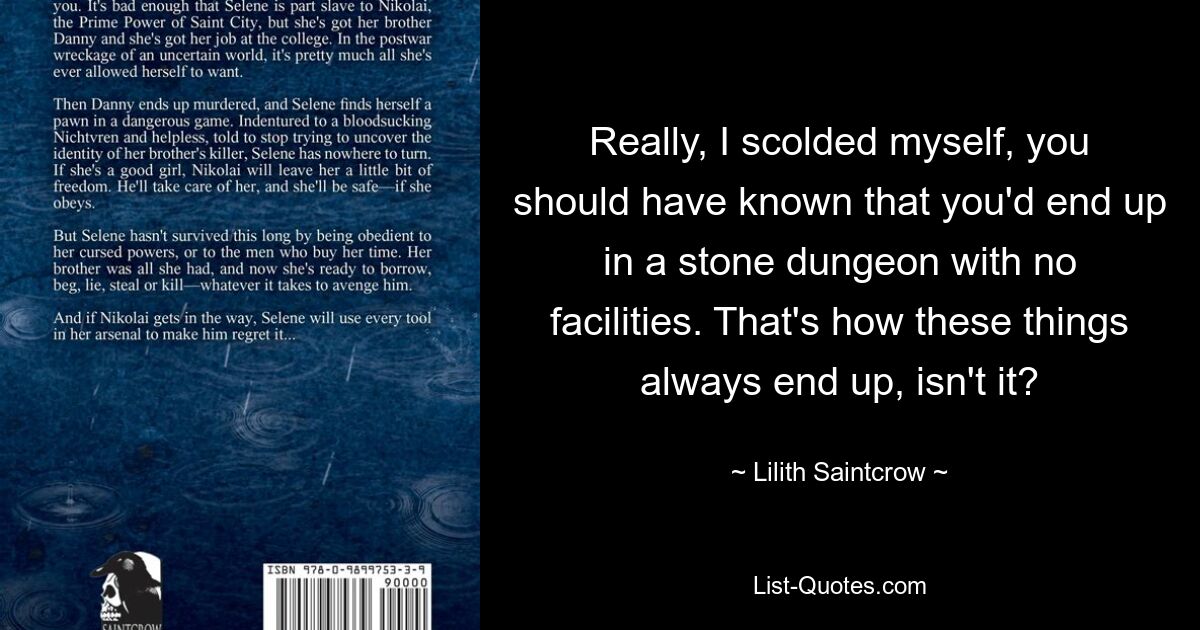 Really, I scolded myself, you should have known that you'd end up in a stone dungeon with no facilities. That's how these things always end up, isn't it? — © Lilith Saintcrow