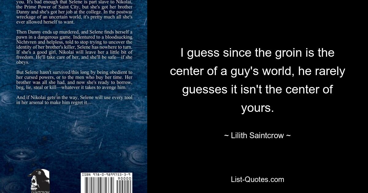 I guess since the groin is the center of a guy's world, he rarely guesses it isn't the center of yours. — © Lilith Saintcrow