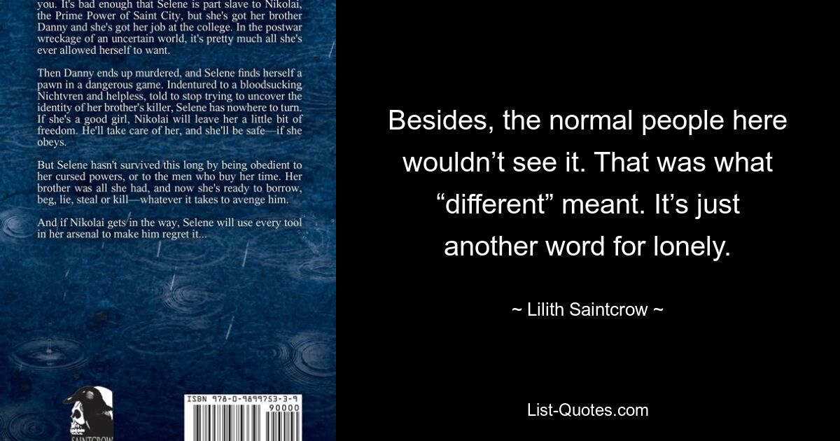 Besides, the normal people here wouldn’t see it. That was what “different” meant. It’s just another word for lonely. — © Lilith Saintcrow