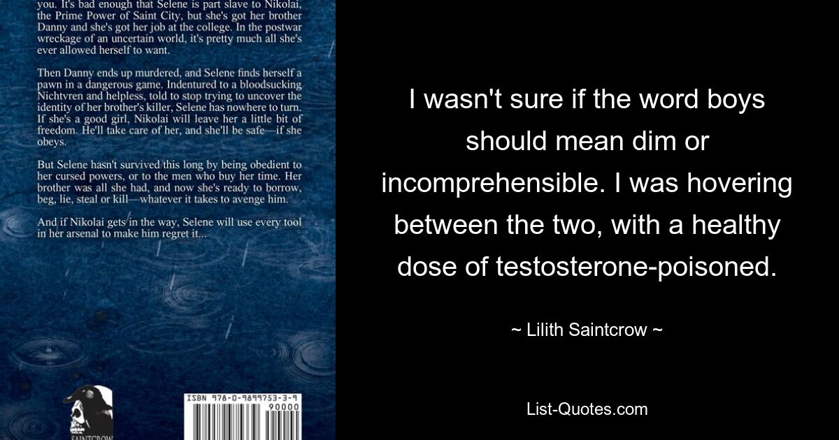 I wasn't sure if the word boys should mean dim or incomprehensible. I was hovering between the two, with a healthy dose of testosterone-poisoned. — © Lilith Saintcrow