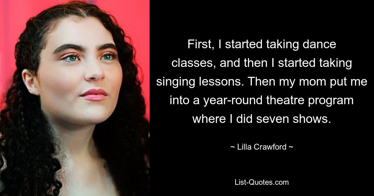 First, I started taking dance classes, and then I started taking singing lessons. Then my mom put me into a year-round theatre program where I did seven shows. — © Lilla Crawford