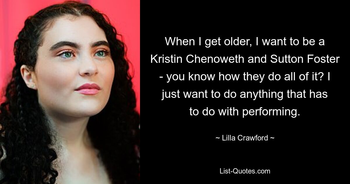 When I get older, I want to be a Kristin Chenoweth and Sutton Foster - you know how they do all of it? I just want to do anything that has to do with performing. — © Lilla Crawford