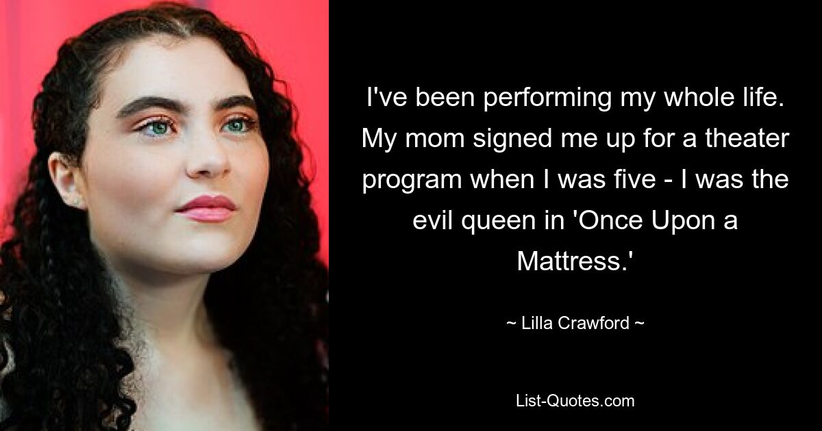 I've been performing my whole life. My mom signed me up for a theater program when I was five - I was the evil queen in 'Once Upon a Mattress.' — © Lilla Crawford