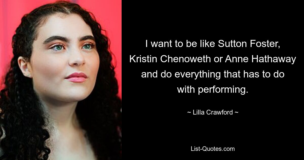 I want to be like Sutton Foster, Kristin Chenoweth or Anne Hathaway and do everything that has to do with performing. — © Lilla Crawford