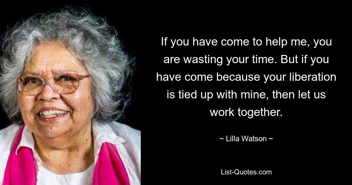 If you have come to help me, you are wasting your time. But if you have come because your liberation is tied up with mine, then let us work together. — © Lilla Watson