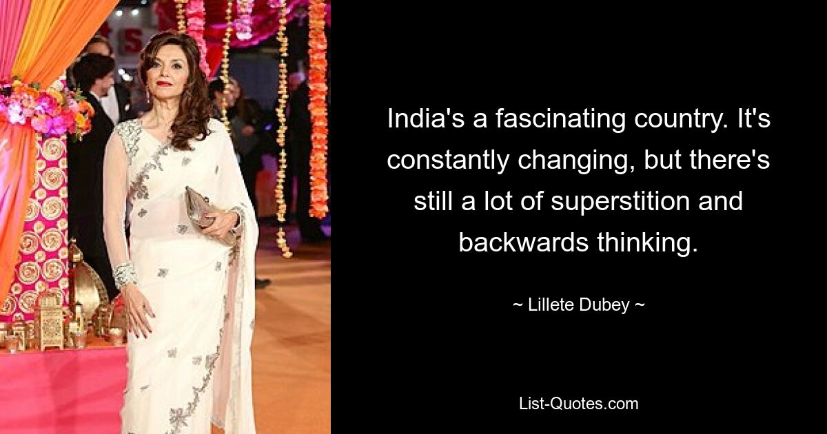 India's a fascinating country. It's constantly changing, but there's still a lot of superstition and backwards thinking. — © Lillete Dubey