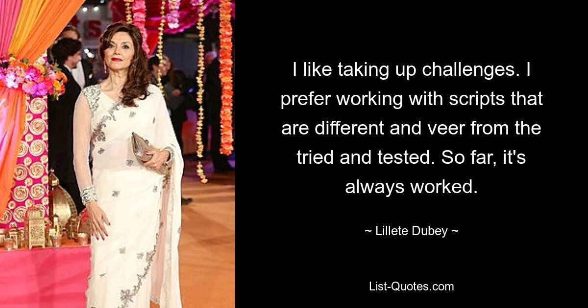 I like taking up challenges. I prefer working with scripts that are different and veer from the tried and tested. So far, it's always worked. — © Lillete Dubey