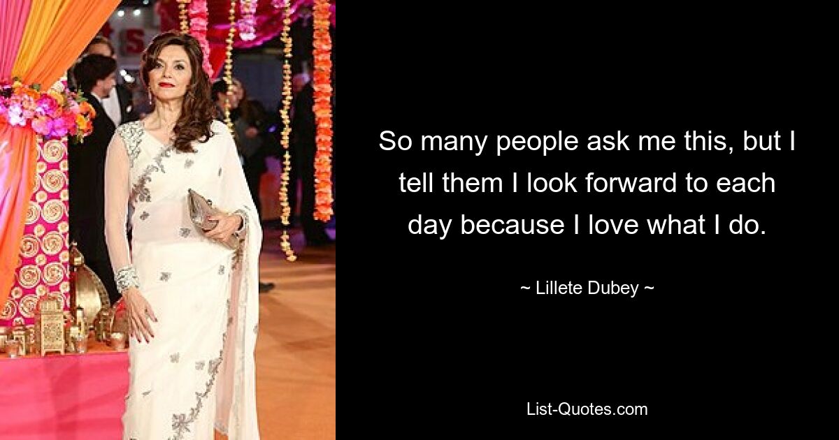 So many people ask me this, but I tell them I look forward to each day because I love what I do. — © Lillete Dubey