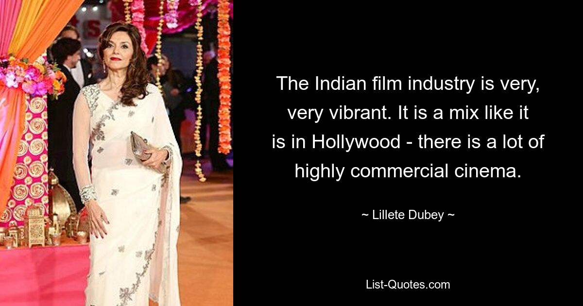 The Indian film industry is very, very vibrant. It is a mix like it is in Hollywood - there is a lot of highly commercial cinema. — © Lillete Dubey