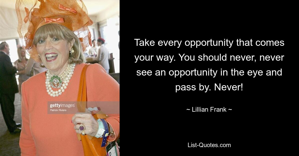 Take every opportunity that comes your way. You should never, never see an opportunity in the eye and pass by. Never! — © Lillian Frank