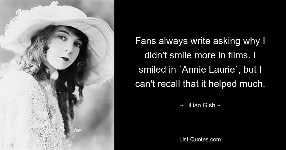 Fans always write asking why I didn't smile more in films. I smiled in `Annie Laurie`, but I can't recall that it helped much. — © Lillian Gish