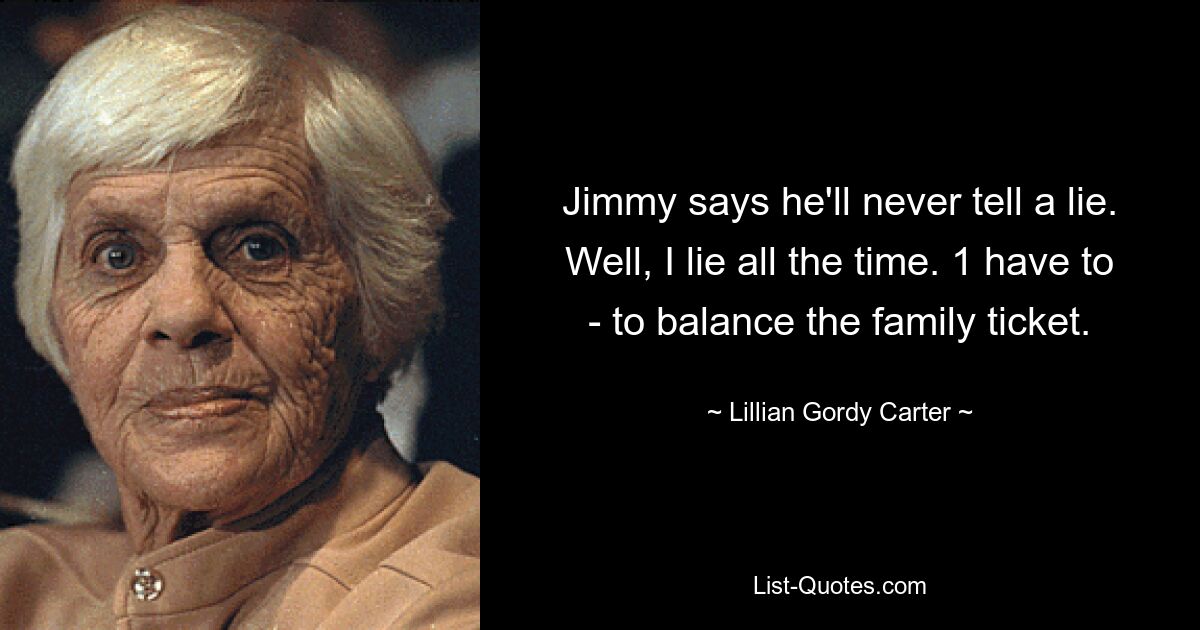 Jimmy says he'll never tell a lie. Well, I lie all the time. 1 have to - to balance the family ticket. — © Lillian Gordy Carter