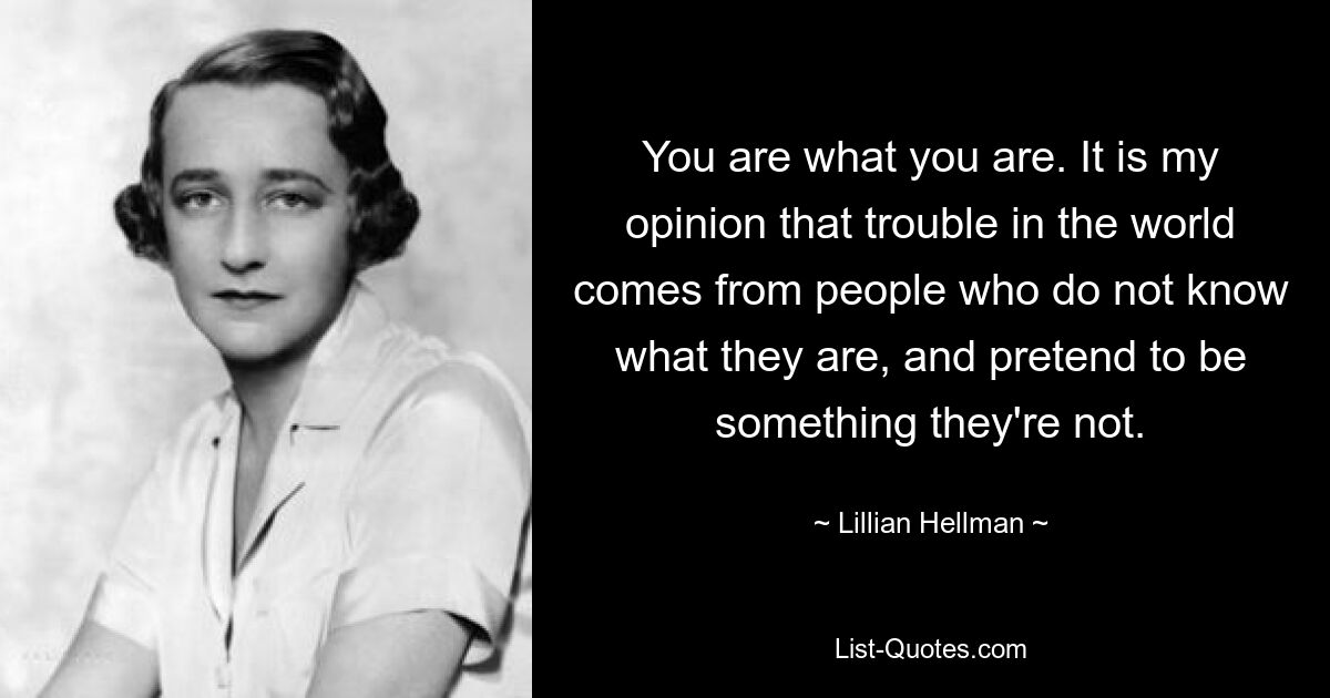 You are what you are. It is my opinion that trouble in the world comes from people who do not know what they are, and pretend to be something they're not. — © Lillian Hellman