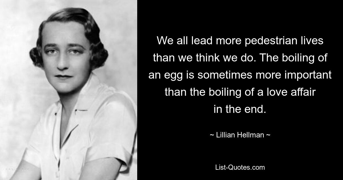 We all lead more pedestrian lives than we think we do. The boiling of an egg is sometimes more important than the boiling of a love affair in the end. — © Lillian Hellman