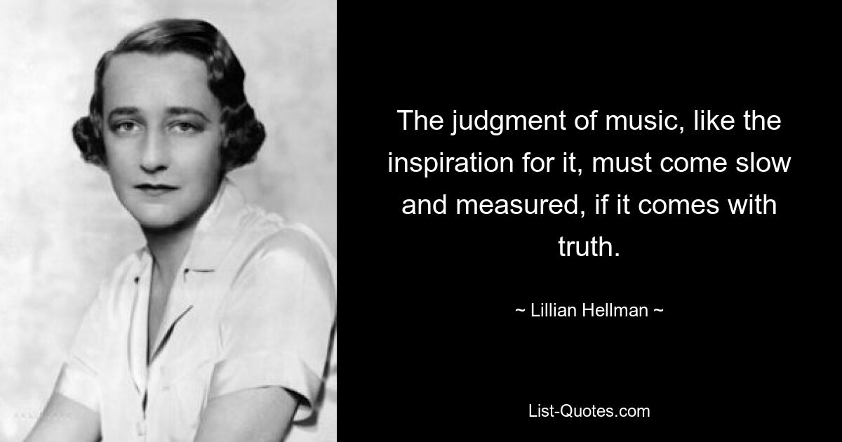 The judgment of music, like the inspiration for it, must come slow and measured, if it comes with truth. — © Lillian Hellman