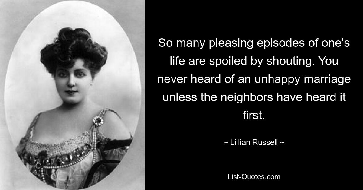 So many pleasing episodes of one's life are spoiled by shouting. You never heard of an unhappy marriage unless the neighbors have heard it first. — © Lillian Russell