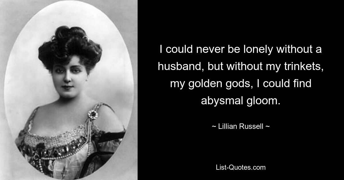 I could never be lonely without a husband, but without my trinkets, my golden gods, I could find abysmal gloom. — © Lillian Russell