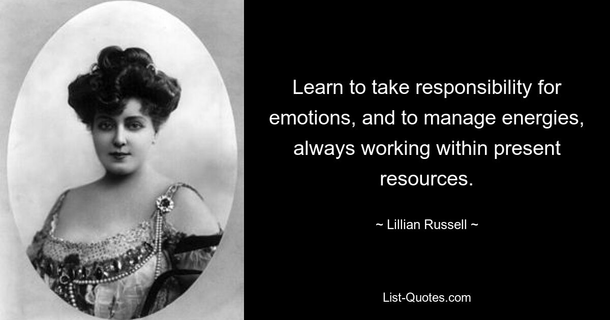 Learn to take responsibility for emotions, and to manage energies, always working within present resources. — © Lillian Russell