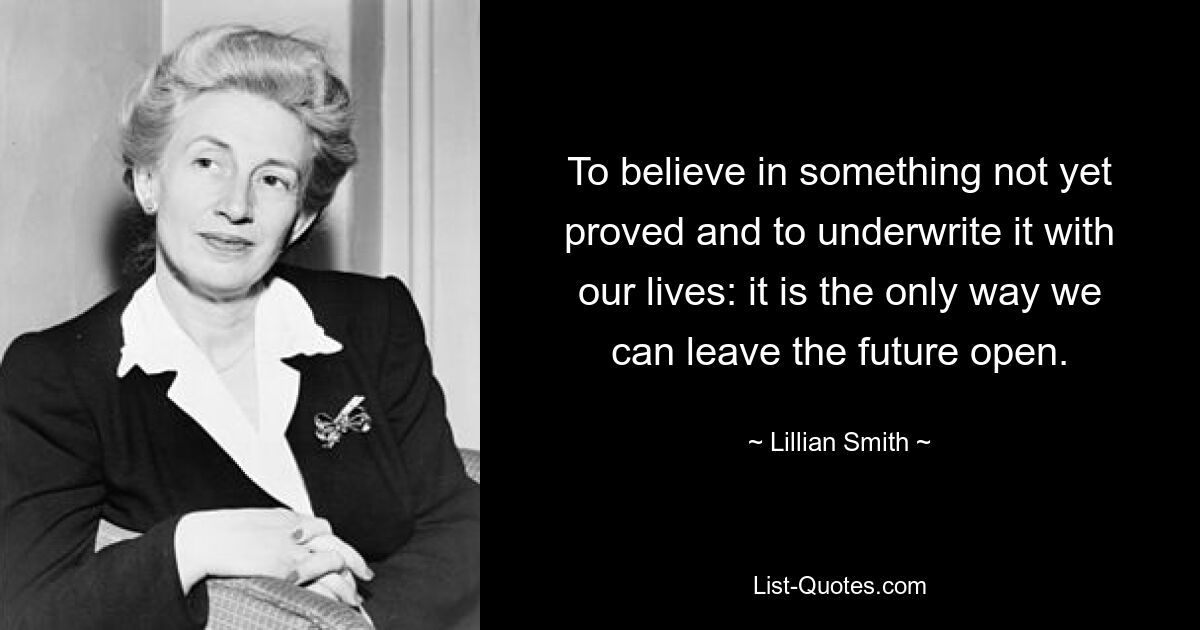 To believe in something not yet proved and to underwrite it with our lives: it is the only way we can leave the future open. — © Lillian Smith