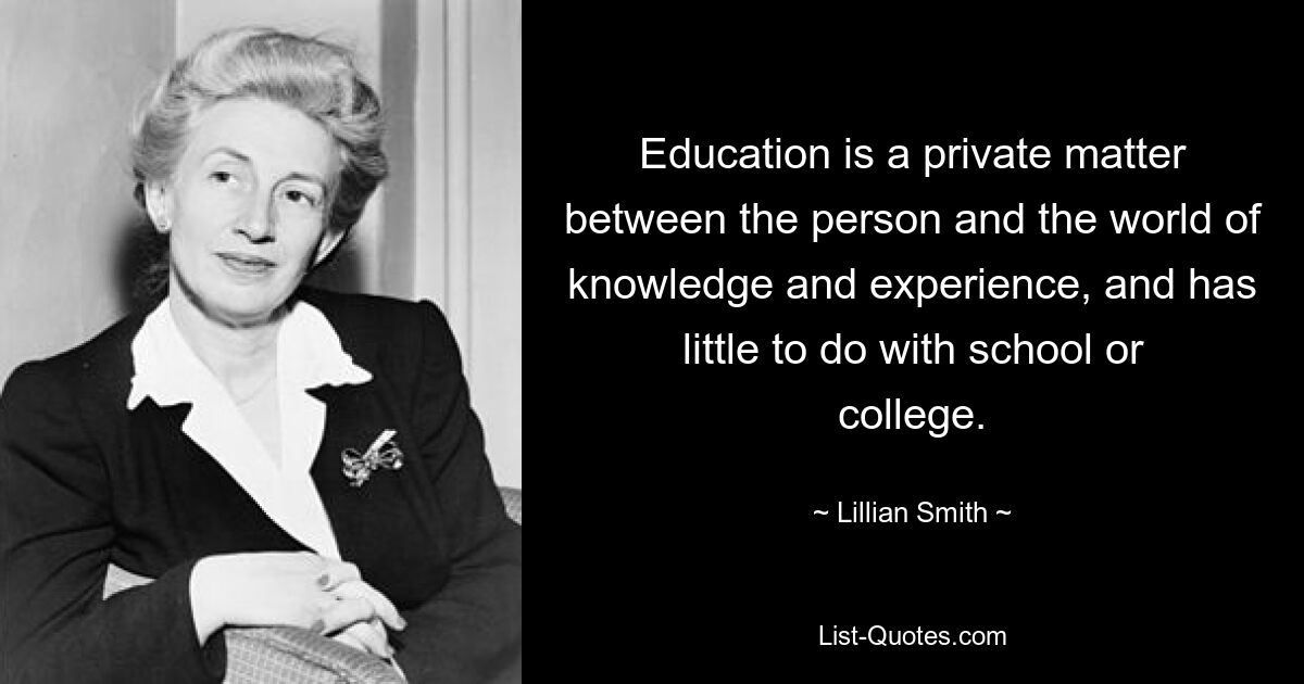 Education is a private matter between the person and the world of knowledge and experience, and has little to do with school or college. — © Lillian Smith