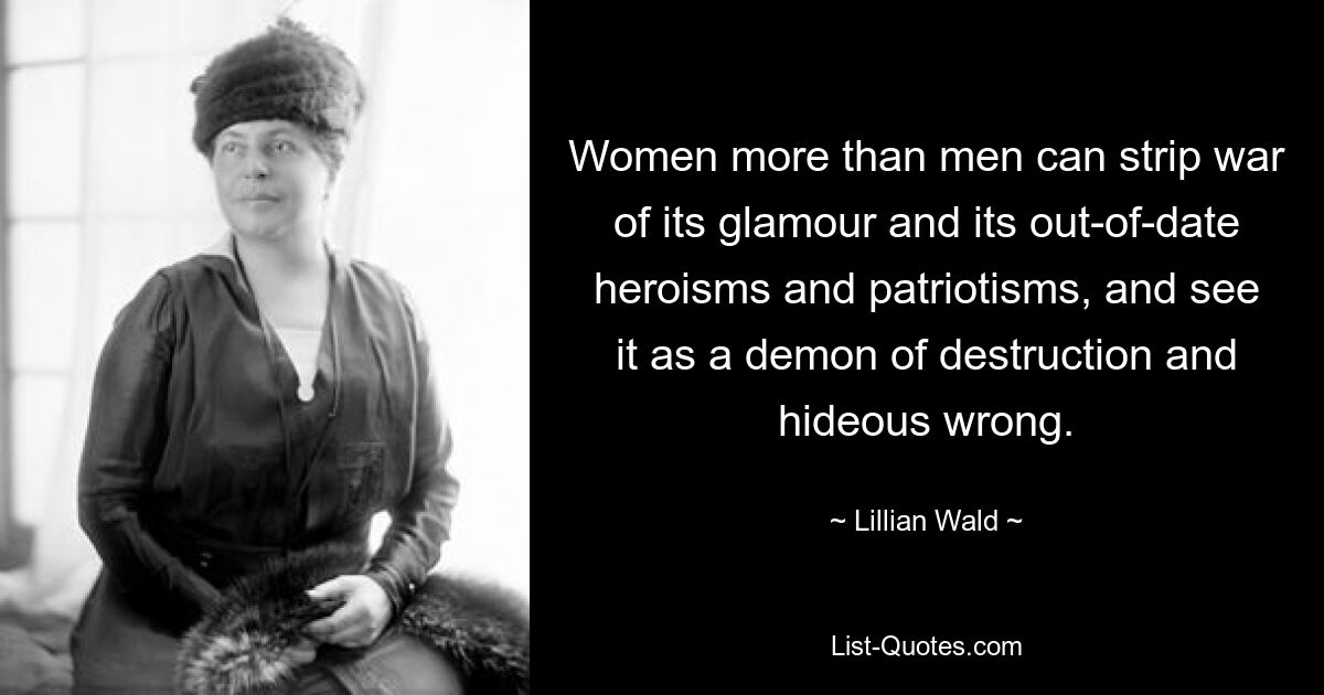 Women more than men can strip war of its glamour and its out-of-date heroisms and patriotisms, and see it as a demon of destruction and hideous wrong. — © Lillian Wald