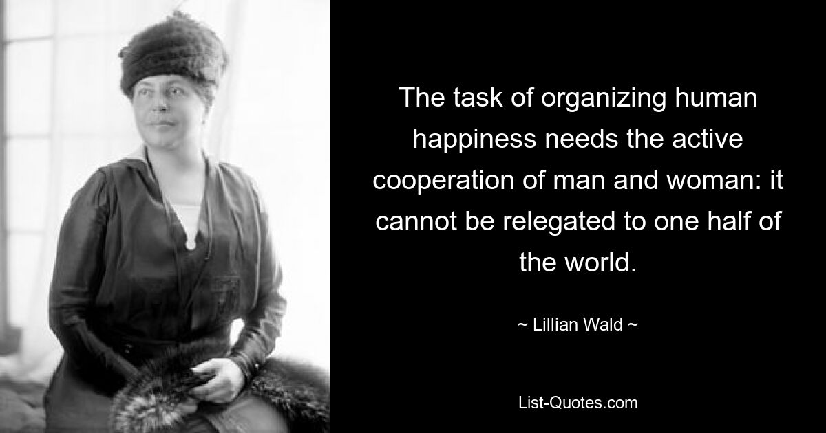 The task of organizing human happiness needs the active cooperation of man and woman: it cannot be relegated to one half of the world. — © Lillian Wald