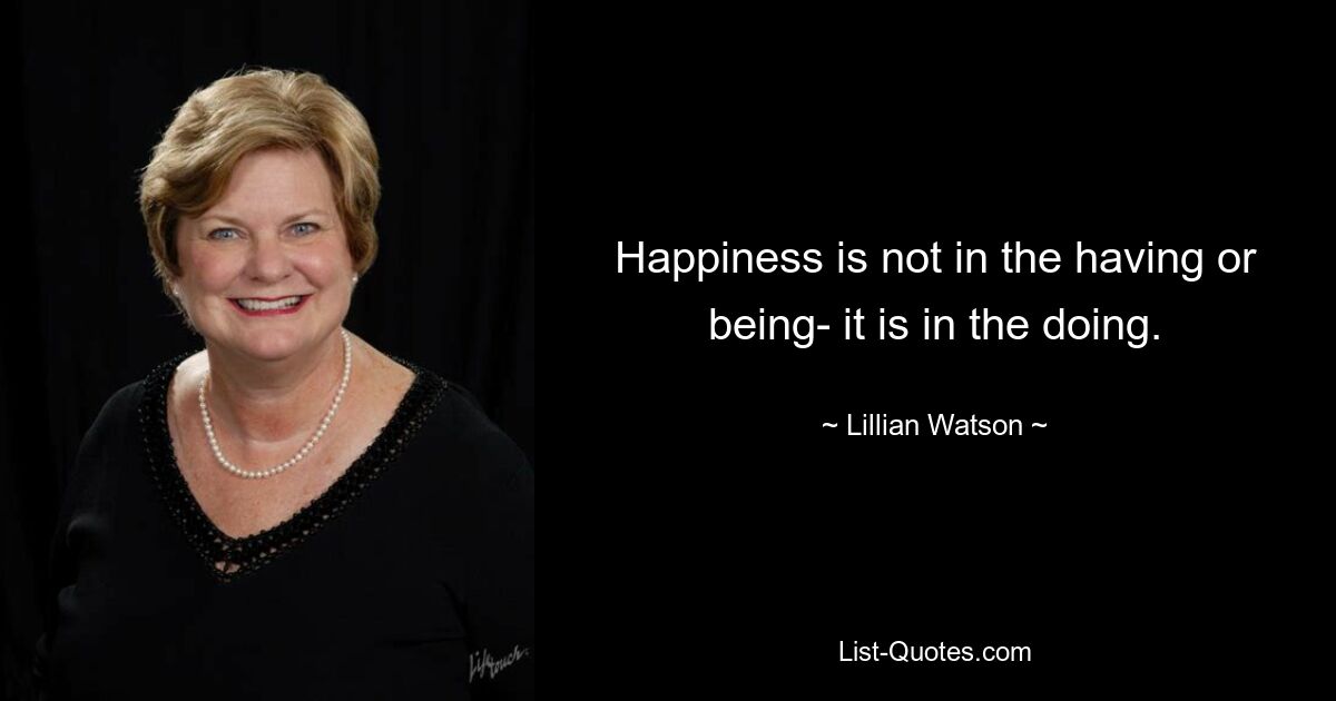 Happiness is not in the having or being- it is in the doing. — © Lillian Watson