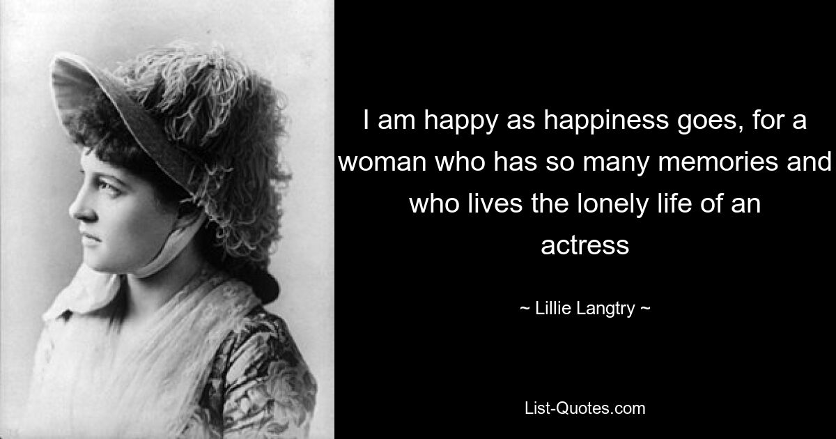 I am happy as happiness goes, for a woman who has so many memories and who lives the lonely life of an actress — © Lillie Langtry