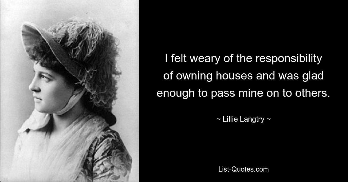 I felt weary of the responsibility of owning houses and was glad enough to pass mine on to others. — © Lillie Langtry