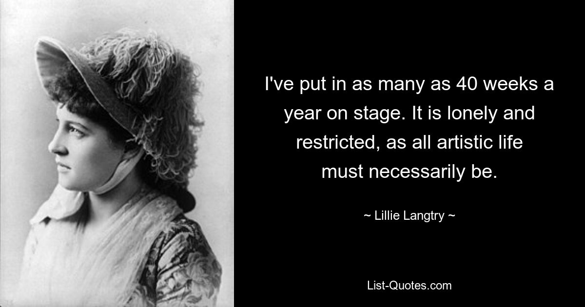 I've put in as many as 40 weeks a year on stage. It is lonely and restricted, as all artistic life must necessarily be. — © Lillie Langtry