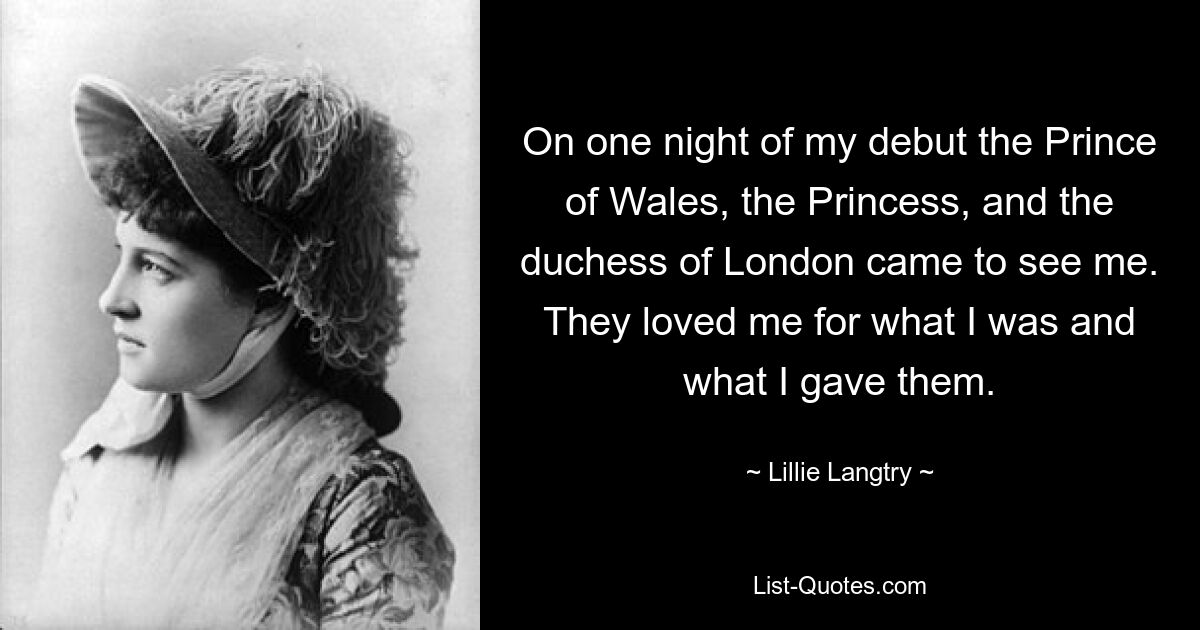 On one night of my debut the Prince of Wales, the Princess, and the duchess of London came to see me. They loved me for what I was and what I gave them. — © Lillie Langtry