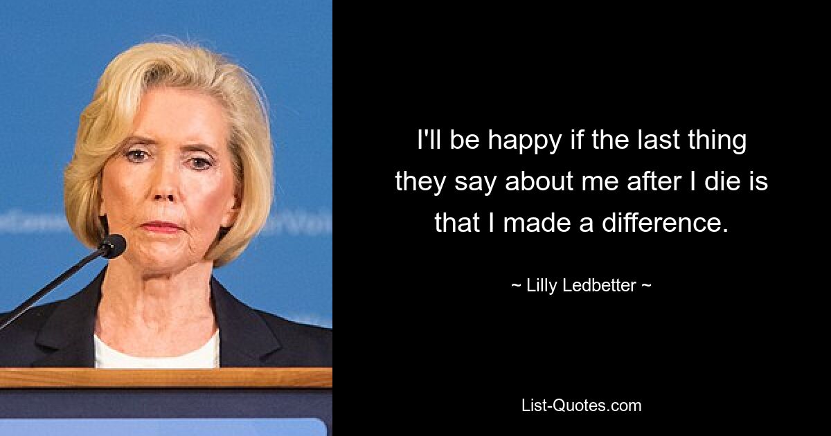 I'll be happy if the last thing they say about me after I die is that I made a difference. — © Lilly Ledbetter