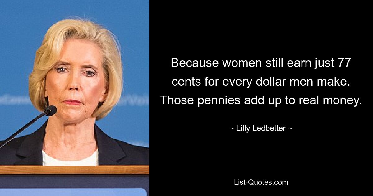 Because women still earn just 77 cents for every dollar men make. Those pennies add up to real money. — © Lilly Ledbetter