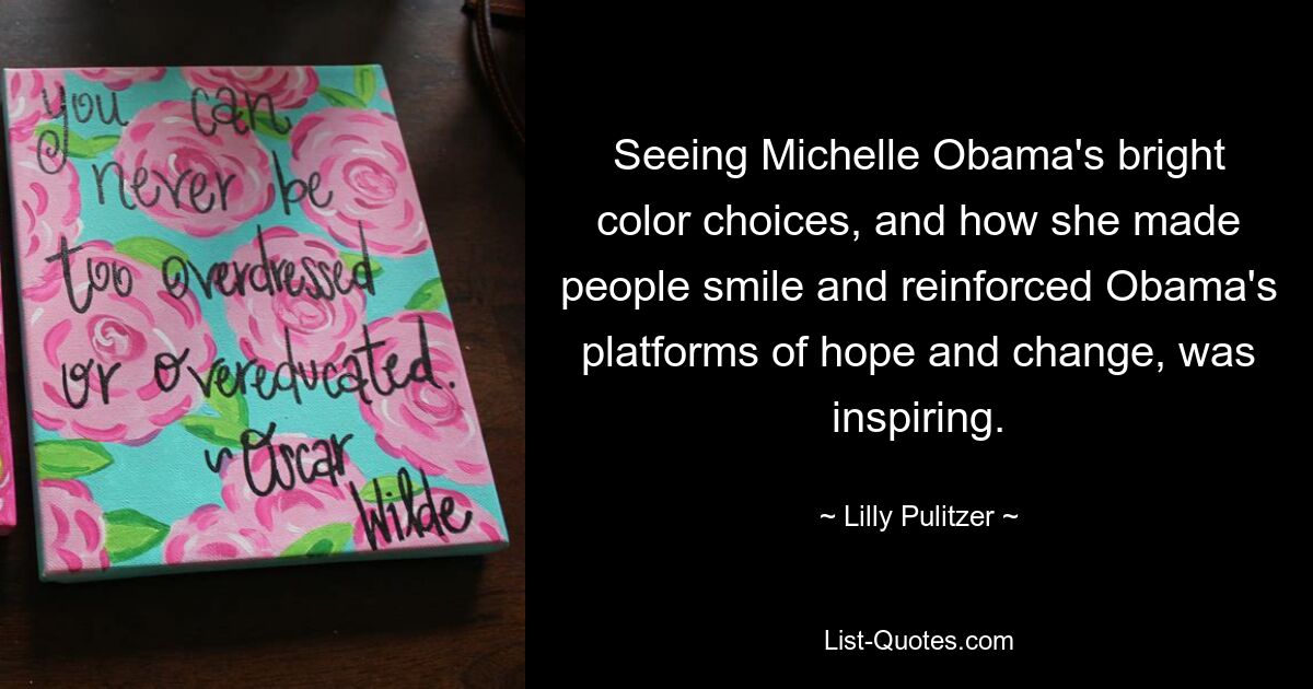 Seeing Michelle Obama's bright color choices, and how she made people smile and reinforced Obama's platforms of hope and change, was inspiring. — © Lilly Pulitzer