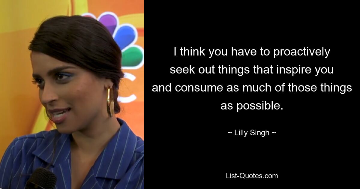 I think you have to proactively seek out things that inspire you and consume as much of those things as possible. — © Lilly Singh