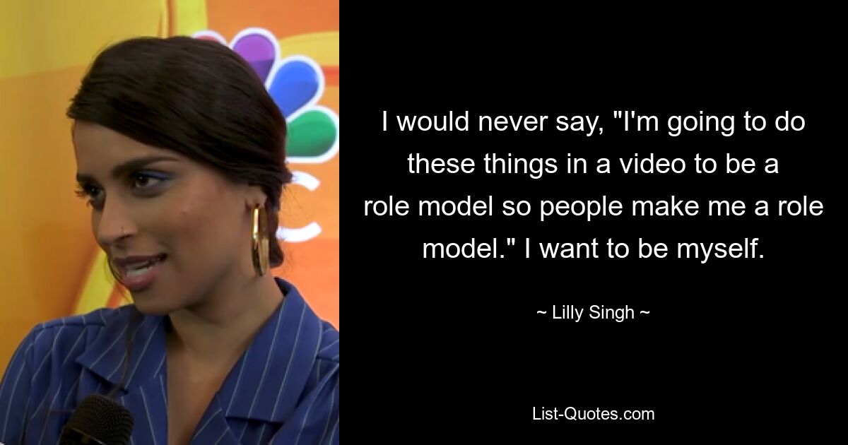 I would never say, "I'm going to do these things in a video to be a role model so people make me a role model." I want to be myself. — © Lilly Singh