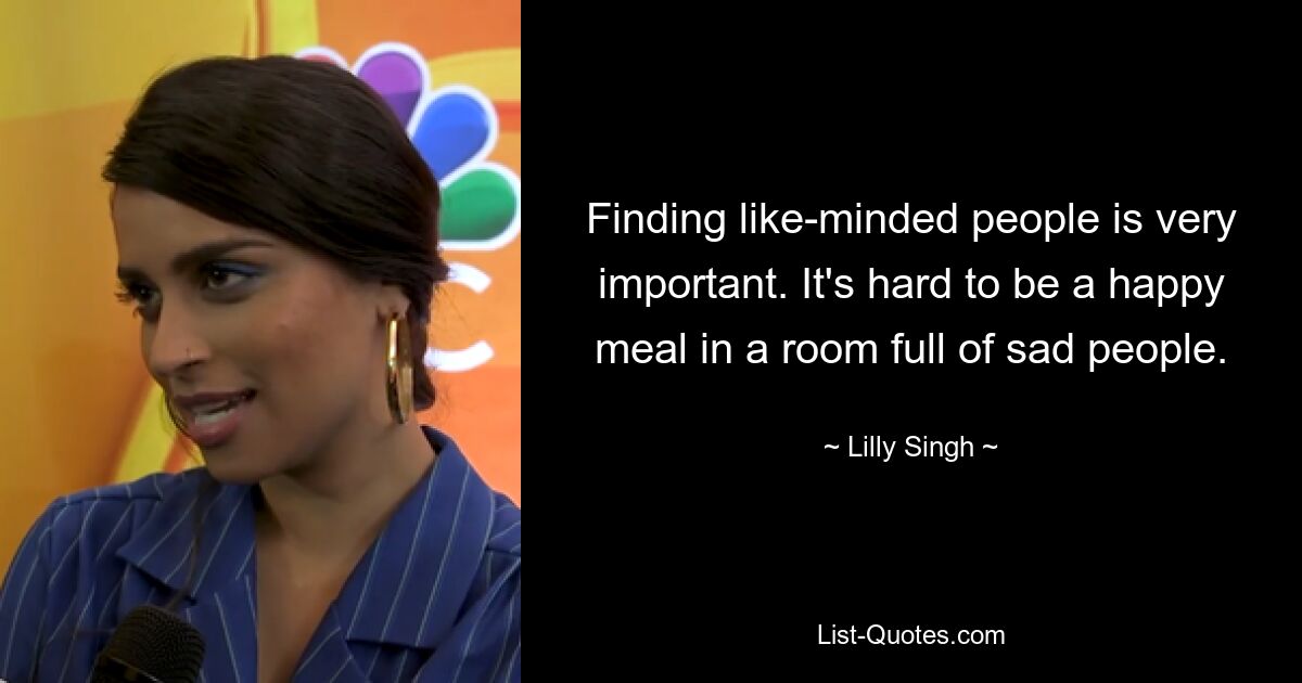 Finding like-minded people is very important. It's hard to be a happy meal in a room full of sad people. — © Lilly Singh