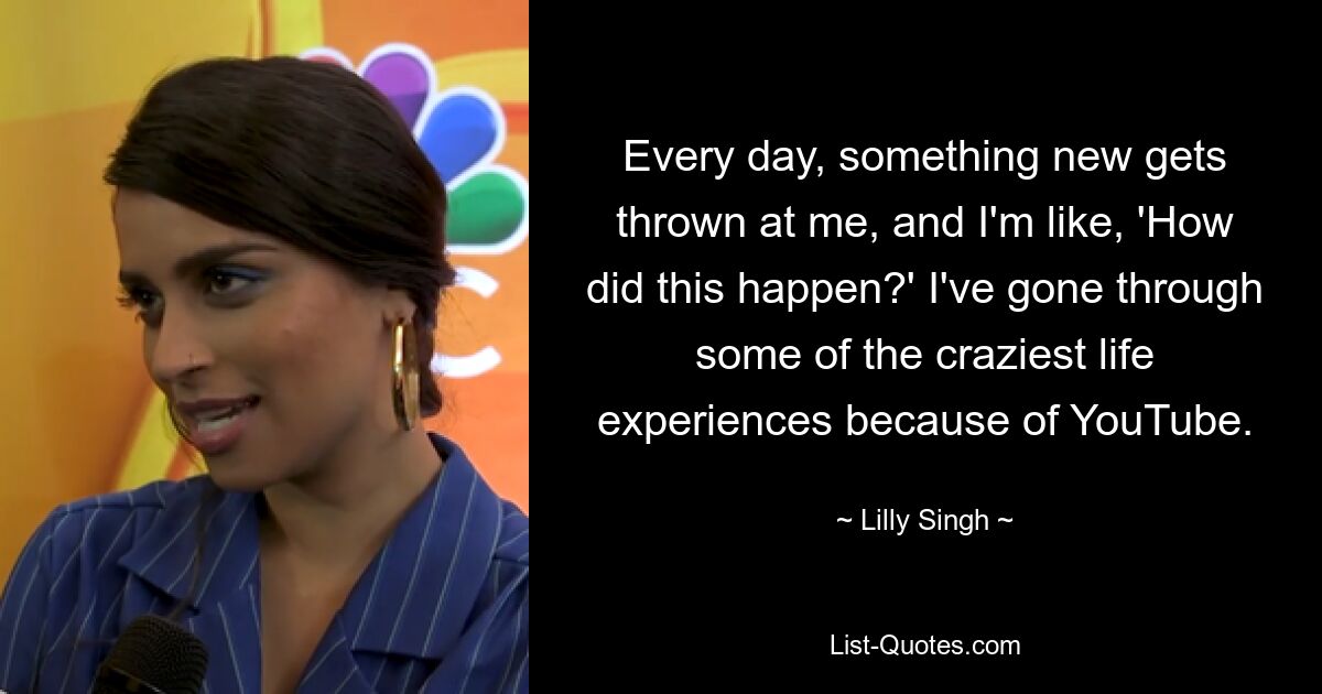 Every day, something new gets thrown at me, and I'm like, 'How did this happen?' I've gone through some of the craziest life experiences because of YouTube. — © Lilly Singh