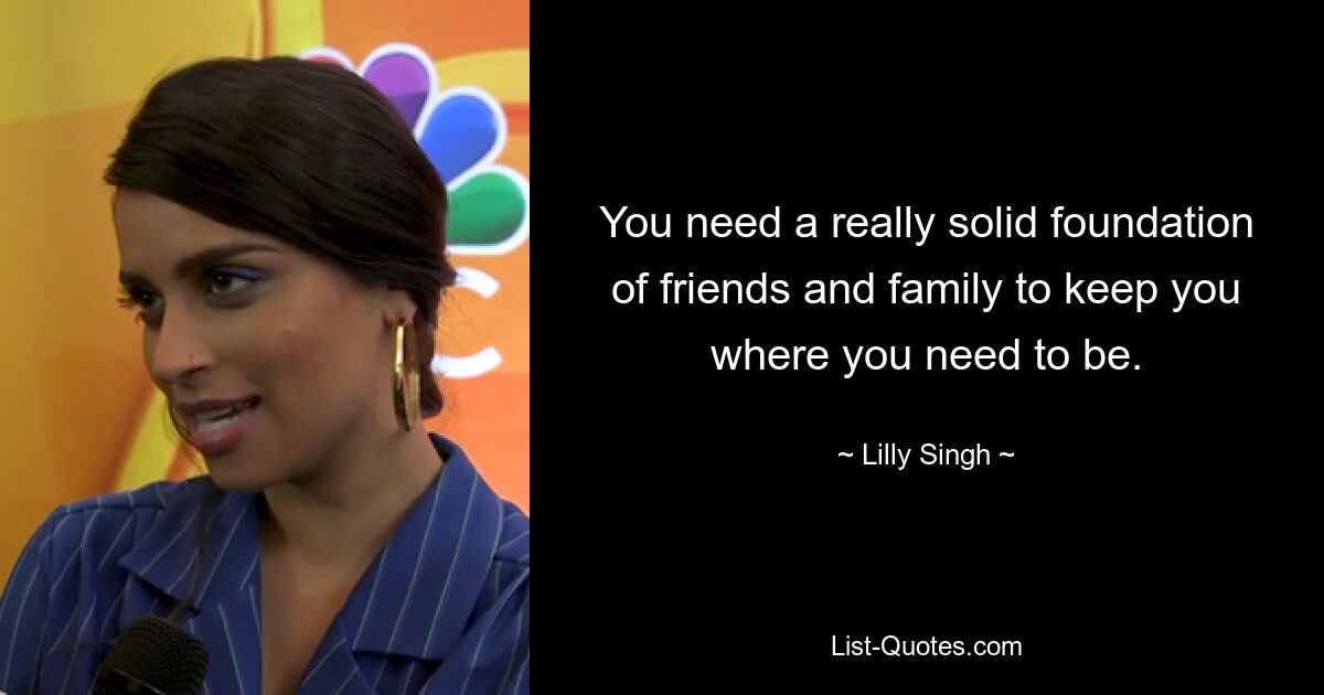 You need a really solid foundation of friends and family to keep you where you need to be. — © Lilly Singh