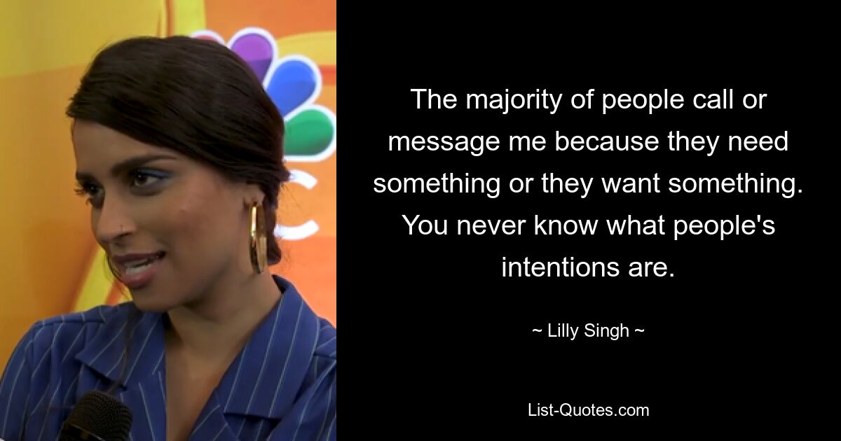 The majority of people call or message me because they need something or they want something. You never know what people's intentions are. — © Lilly Singh