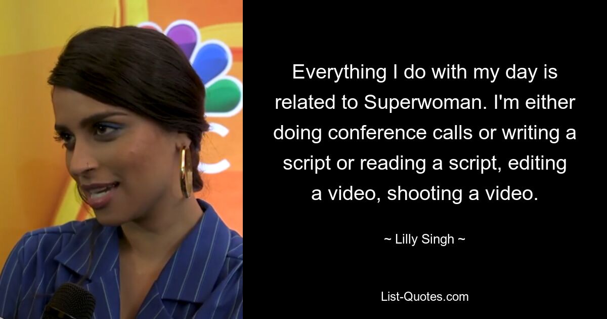 Everything I do with my day is related to Superwoman. I'm either doing conference calls or writing a script or reading a script, editing a video, shooting a video. — © Lilly Singh