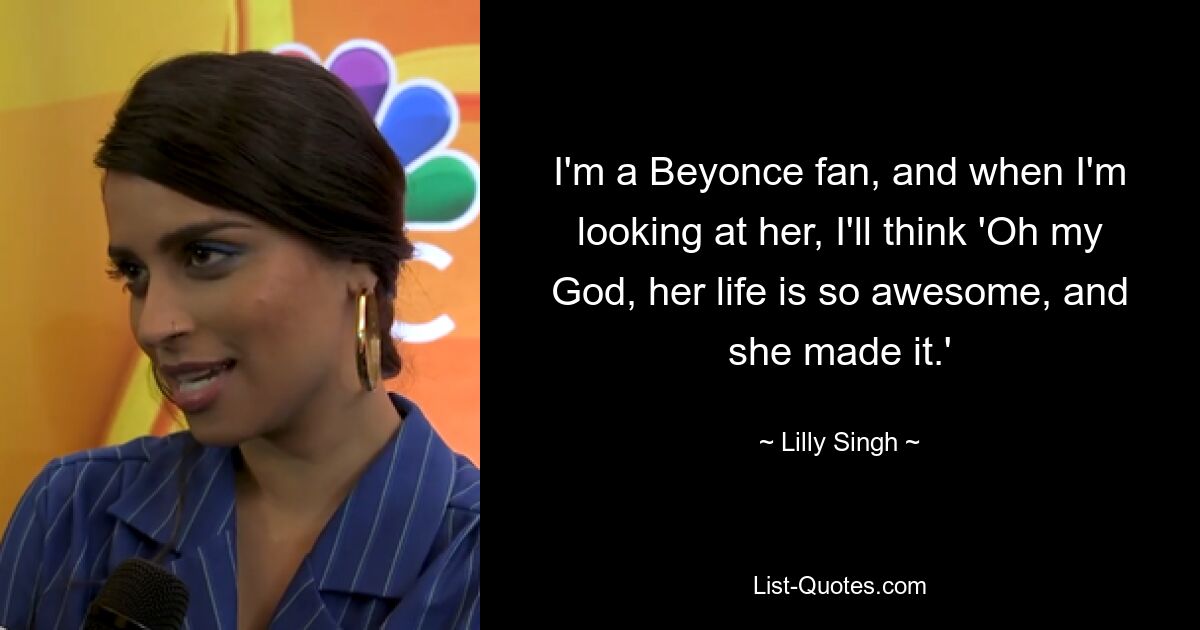 I'm a Beyonce fan, and when I'm looking at her, I'll think 'Oh my God, her life is so awesome, and she made it.' — © Lilly Singh